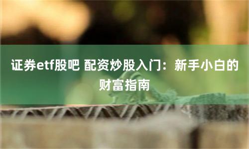 证券etf股吧 配资炒股入门：新手小白的财富指南