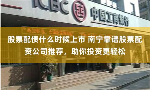 股票配债什么时候上市 南宁靠谱股票配资公司推荐，助你投资更轻松