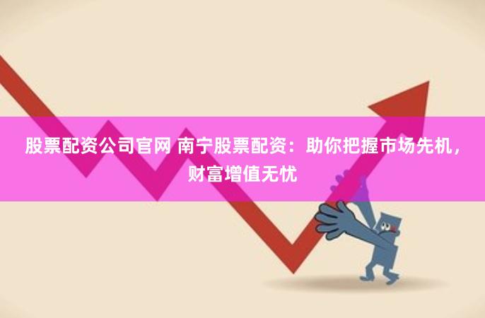 股票配资公司官网 南宁股票配资：助你把握市场先机，财富增值无忧