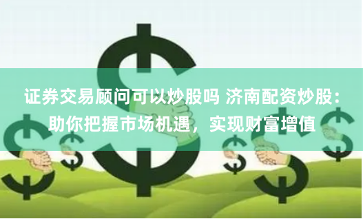 证券交易顾问可以炒股吗 济南配资炒股：助你把握市场机遇，实现财富增值