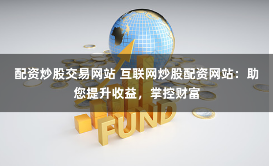 配资炒股交易网站 互联网炒股配资网站：助您提升收益，掌控财富