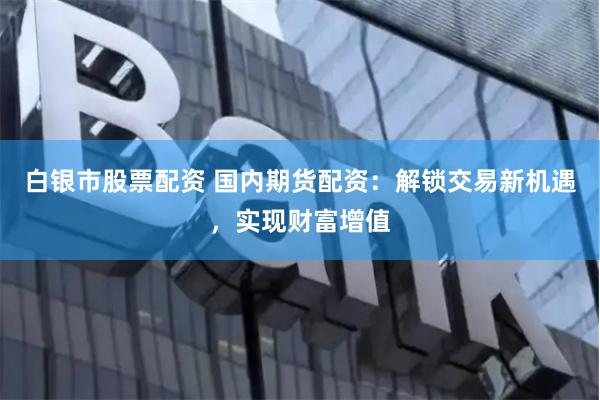 白银市股票配资 国内期货配资：解锁交易新机遇，实现财富增值