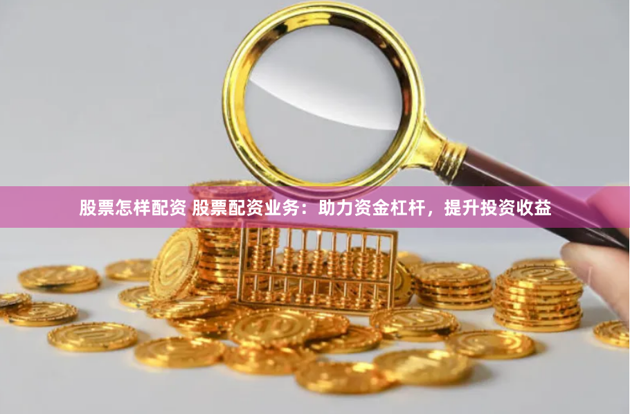 股票怎样配资 股票配资业务：助力资金杠杆，提升投资收益