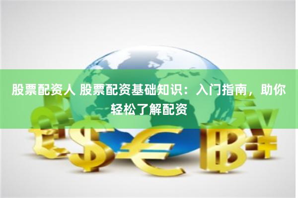 股票配资人 股票配资基础知识：入门指南，助你轻松了解配资