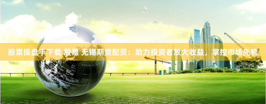 股票操盘手下载 股票 无锡期货配资：助力投资者放大收益，掌控市场先机
