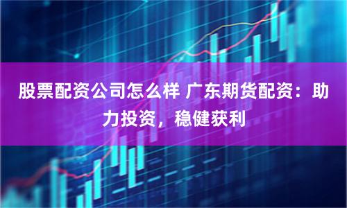 股票配资公司怎么样 广东期货配资：助力投资，稳健获利