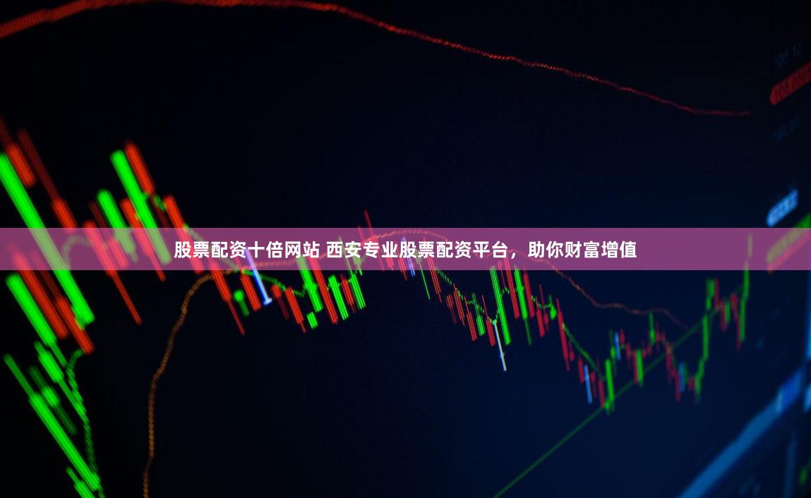 股票配资十倍网站 西安专业股票配资平台，助你财富增值