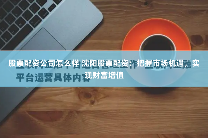 股票配资公司怎么样 沈阳股票配资：把握市场机遇，实现财富增值