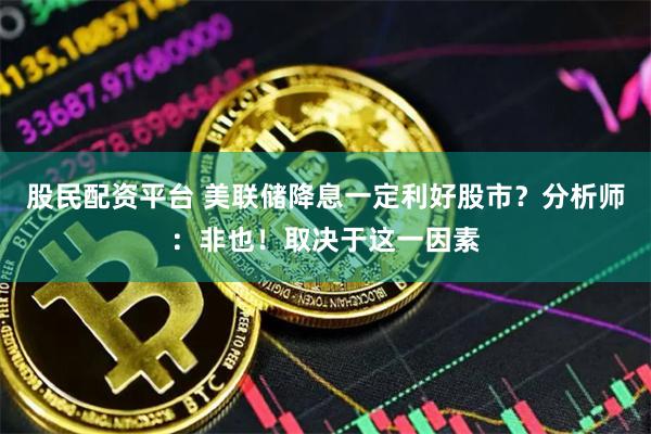 股民配资平台 美联储降息一定利好股市？分析师：非也！取决于这一因素