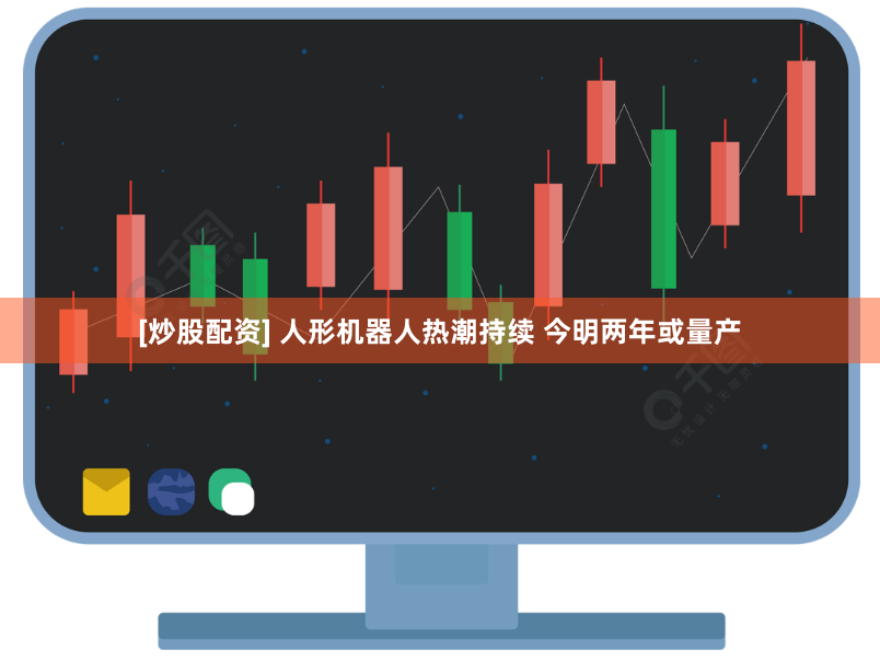 [炒股配资] 人形机器人热潮持续 今明两年或量产