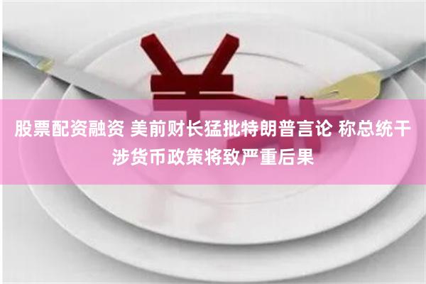 股票配资融资 美前财长猛批特朗普言论 称总统干涉货币政策将致严重后果