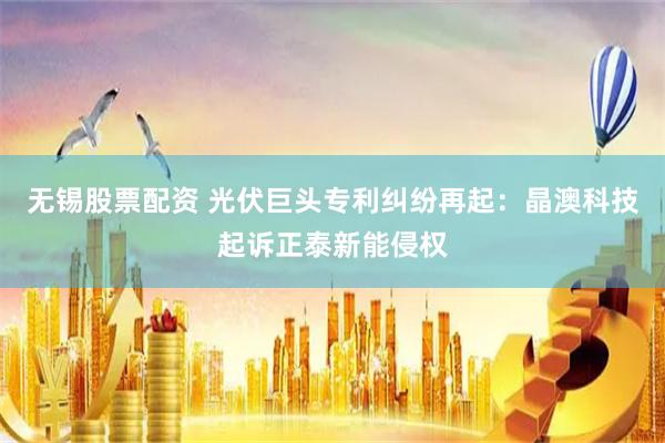 无锡股票配资 光伏巨头专利纠纷再起：晶澳科技起诉正泰新能侵权