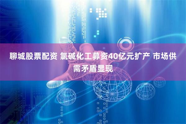 聊城股票配资 氯碱化工募资40亿元扩产 市场供需矛盾显现