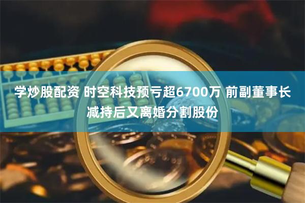 学炒股配资 时空科技预亏超6700万 前副董事长减持后又离婚分割股份