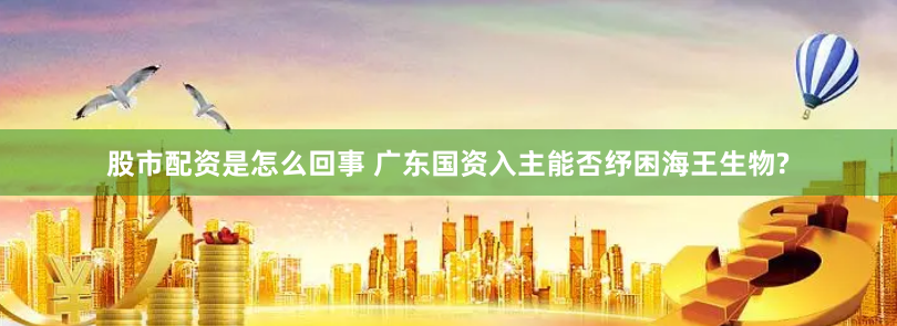 股市配资是怎么回事 广东国资入主能否纾困海王生物?