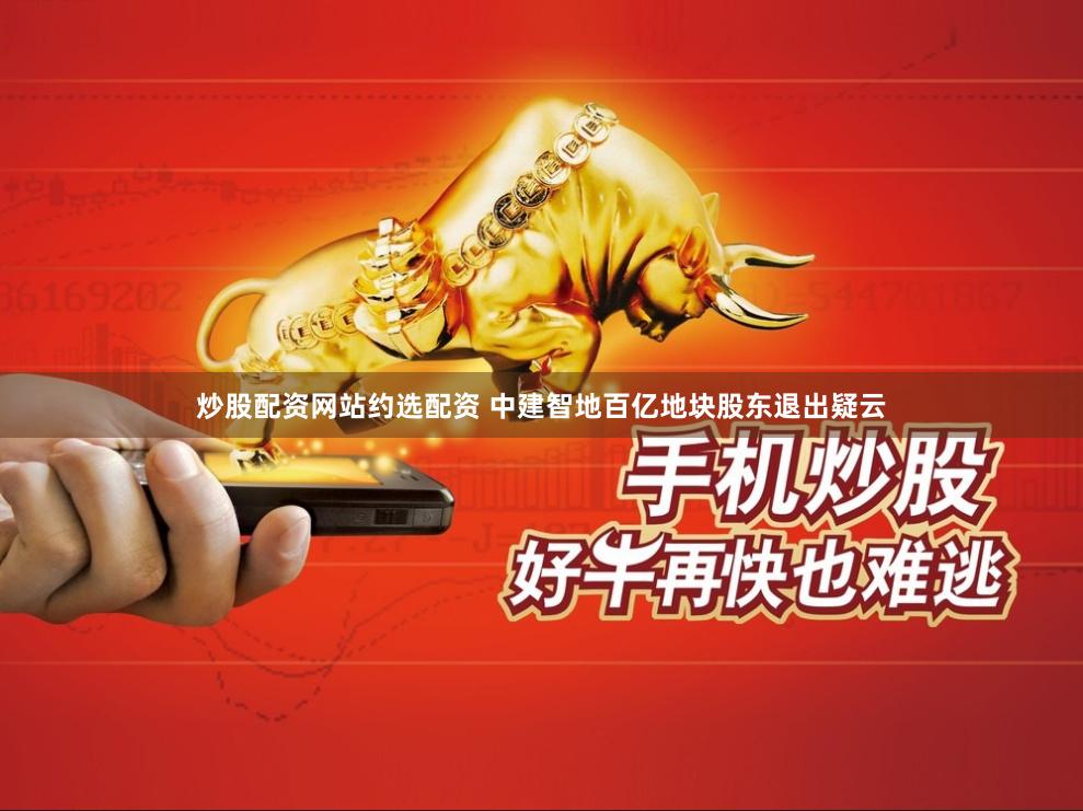炒股配资网站约选配资 中建智地百亿地块股东退出疑云
