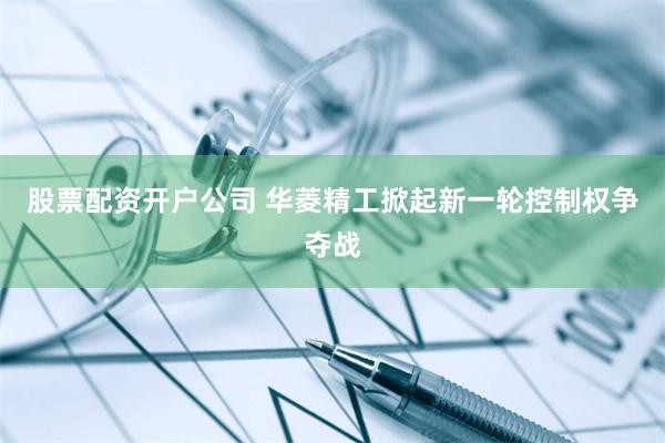 股票配资开户公司 华菱精工掀起新一轮控制权争夺战