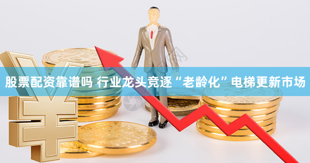 股票配资靠谱吗 行业龙头竞逐“老龄化”电梯更新市场