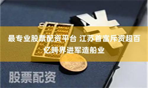 最专业股票配资平台 江苏首富斥资超百亿跨界进军造船业