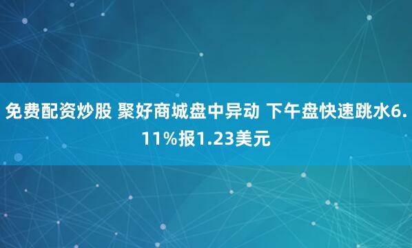 免费配资炒股 聚好商城盘中异动 下午盘快速跳水6.11%报1.23美元