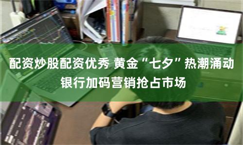 配资炒股配资优秀 黄金“七夕”热潮涌动 银行加码营销抢占市场