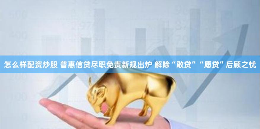 怎么样配资炒股 普惠信贷尽职免责新规出炉 解除“敢贷”“愿贷”后顾之忧