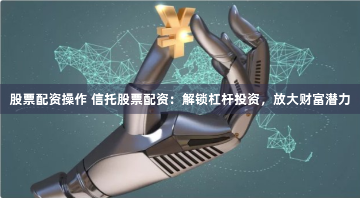 股票配资操作 信托股票配资：解锁杠杆投资，放大财富潜力