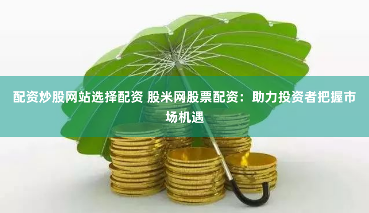 配资炒股网站选择配资 股米网股票配资：助力投资者把握市场机遇