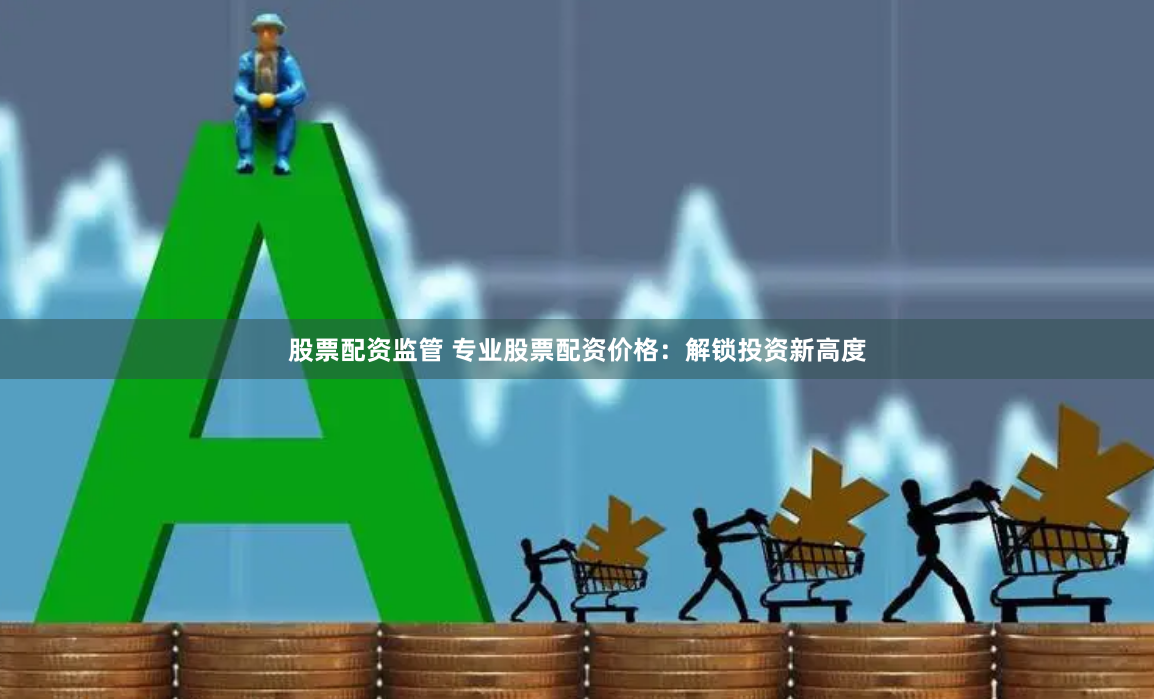 股票配资监管 专业股票配资价格：解锁投资新高度