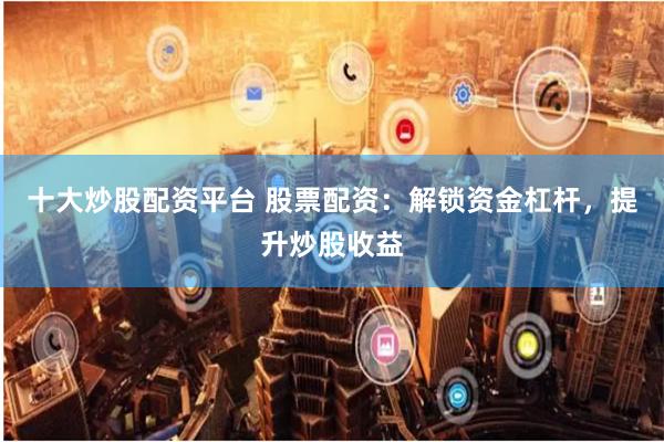 十大炒股配资平台 股票配资：解锁资金杠杆，提升炒股收益